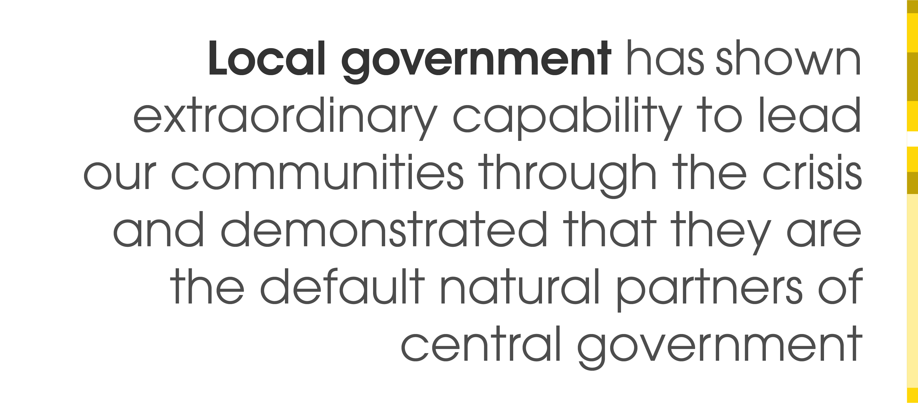 Local government has shown extraordinary capability to lead our communities through the crisis and demonstrated that they are the default natural partners of central government.