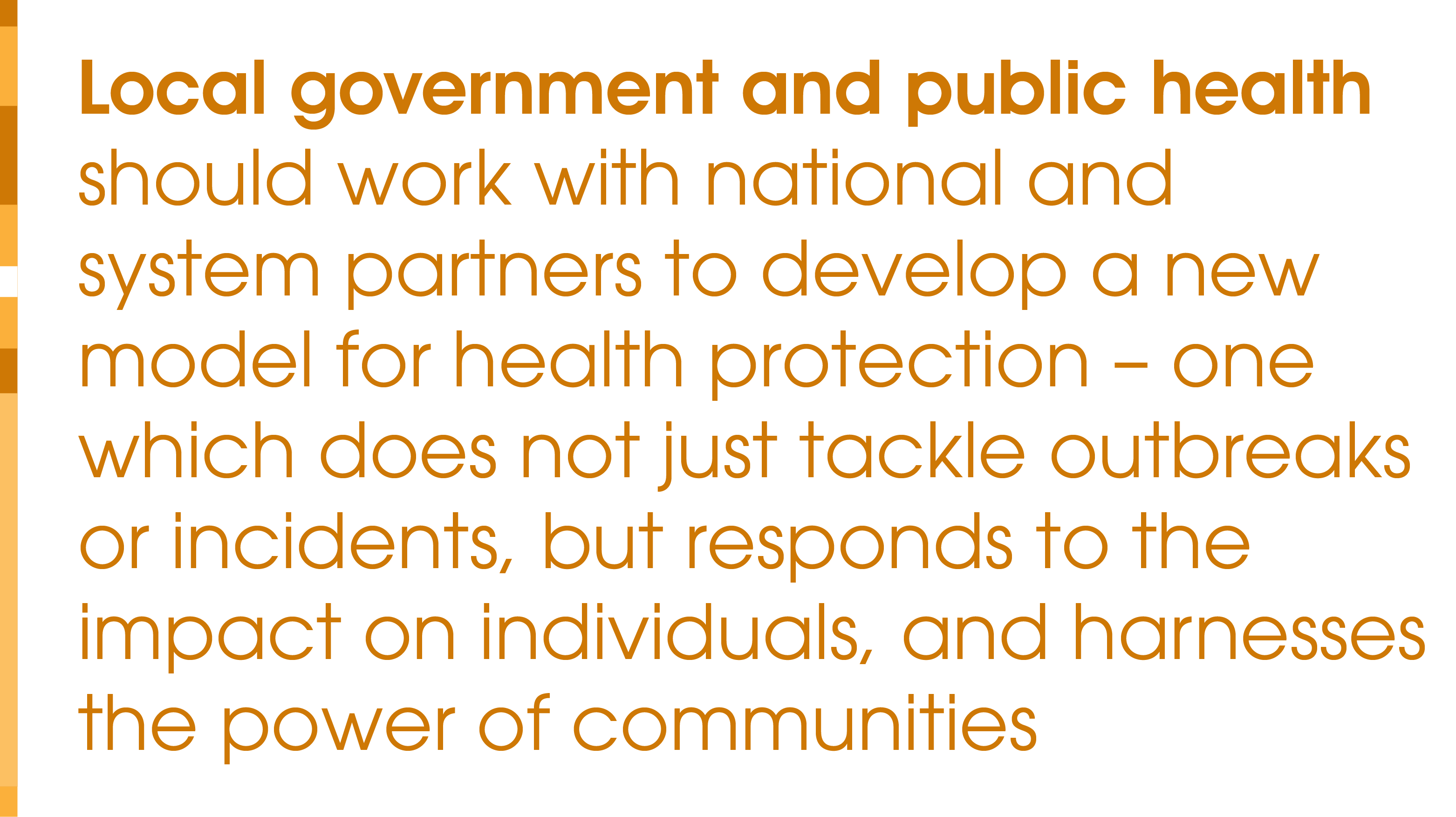 Local government and public health should work with national and system partners to develop a new model for health protection – one which does not just tackle outbreaks or incidents, but responds to the impact on individuals, and harnesses the power of communities.