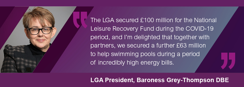 Baroness Grey-Thompson on the left with a quote from her reading The LGA secured £100 million for the National Leisure Recovery Fund during the COVID-19 period, and I'm delighted that together with partners, we secured a further £63 million to help swimming pools during a period of incredibly high energy bills.