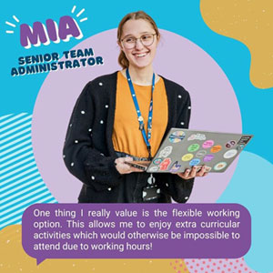 Image of employee smiling while holding laptop. Mia, Senior Team Administrator is quoted as saying, ‘One thing I really value is the flexible working option. This allows me to enjoy extra curricular activities which would otherwise be impossible to attend due to working hours