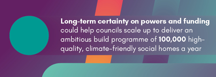 Long-term certainty on powers and funding could help councils scale up to deliver an ambitious build programme of 100,000 high-quality, climate-friendly social homes a year.