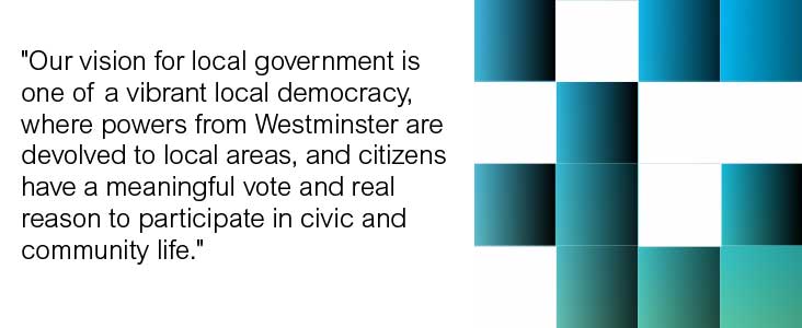 Our vision for local government is one of a vibrant local democracy, where powers from Westminster are devolved to local areas, and citizens have a meaningful vote and real reason to participate in civic and community life.