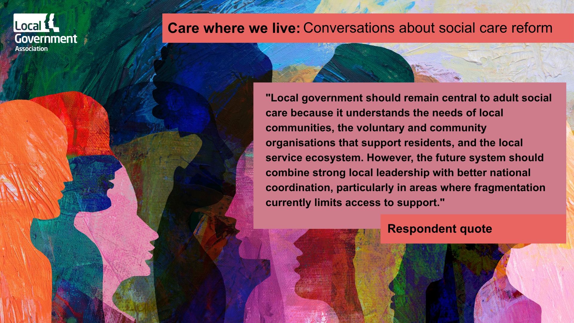 "Local government should remain central to adult social care because it understands the needs of local communities, the voluntary and community organisations that support residents, and the local service ecosystem. However, the future system should combine strong local leadership with better national coordination, particularly in areas where fragmentation currently limits access to support."