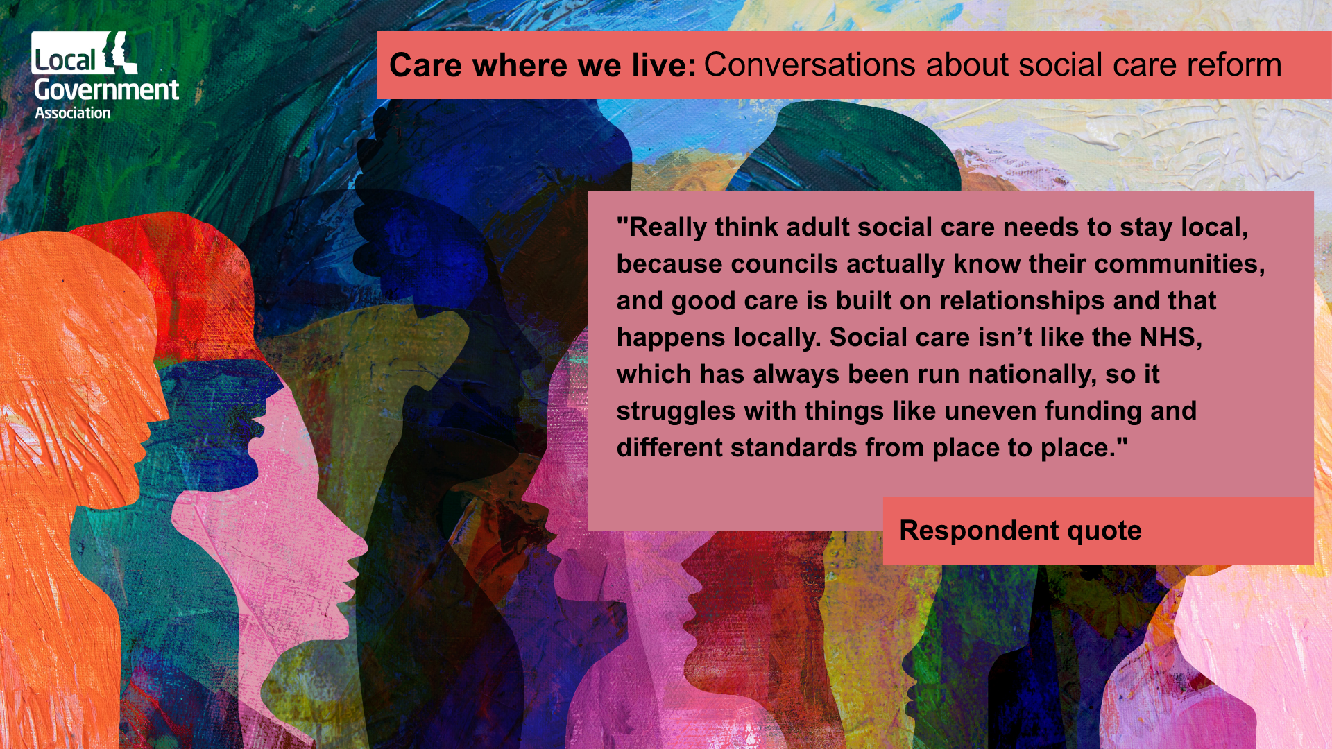 "Really think adult social care needs to stay local, because councils actually know their communities, and good care is built on relationships and that happens locally. Social care isn’t like the NHS, which has always been run nationally, so it struggles with things like uneven funding and different standards from place to place."